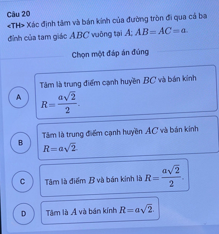 Xác định tâm và bán kính của đường tròn đi qua cả ba
đỉnh của tam giác ABC vuông tại A; AB=AC=a. 
Chọn một đáp án đúng
Tâm là trung điểm cạnh huyền BC và bán kính
A R= asqrt(2)/2 .
Tâm là trung điểm cạnh huyền AC và bán kính
B R=asqrt(2).
C Tâm là điểm B và bán kính là R= asqrt(2)/2 .
D Tâm là A và bán kính R=asqrt(2).