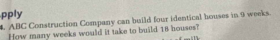 pply 
4. ABC Construction Company can build four identical houses in 9 weeks. 
How many weeks would it take to build 18 houses?