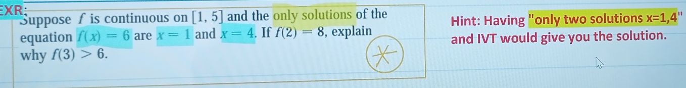 XR; 
Suppose f is continuous on overline [1,5] and the only solutions of the 
Hint: Having "only two solutions x=1, 4'
equation f(x)=6 are x=1 and x=4. If f(2)=8 , explain 
and IVT would give you the solution. 
why f(3)>6.