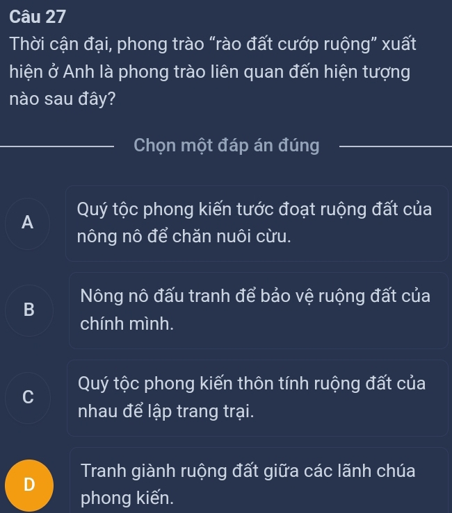 Thời cận đại, phong trào “rào đất cướp ruộng” xuất
hiện ở Anh là phong trào liên quan đến hiện tượng
nào sau đây?
Chọn một đáp án đúng
A Quý tộc phong kiến tước đoạt ruộng đất của
nông nô để chăn nuôi cừu.
Nông nô đấu tranh để bảo vệ ruộng đất của
B
chính mình.
Quý tộc phong kiến thôn tính ruộng đất của
C
nhau để lập trang trại.
Tranh giành ruộng đất giữa các lãnh chúa
phong kiến.