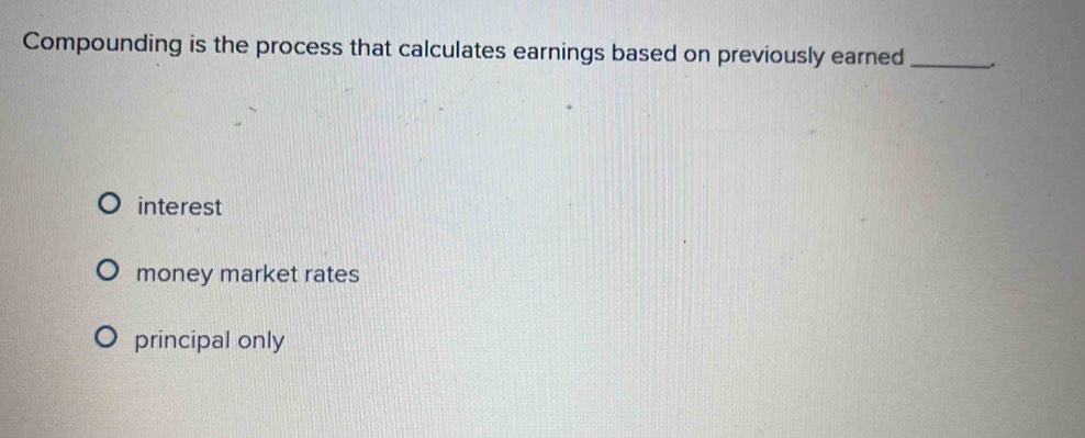 Compounding is the process that calculates earnings based on previously earned _,
interest
money market rates
principal only