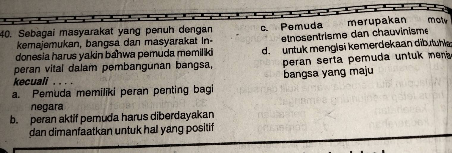 c. Pemuda merupakan motir
40. Sebagai masyarakat yang penuh dengan
kemajemukan, bangsa dan masyarakat In-
etnosentrisme dan chauvinisme
donesia harus yakin bahwa pemuda memiliki
d. untuk mengisi kemerdekaan dibutuhla
peran vital dalam pembangunan bangsa,
peran serta pemuda untuk mena 
bangsa yang maju
kecuali_
a. Pemuda memiliki peran penting bagi
negara
b. peran aktif pemuda harus diberdayakan
dan dimanfaatkan untuk hal yang positif