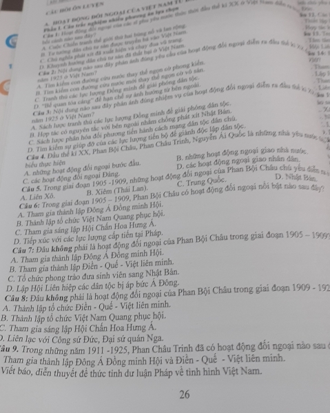 Các hội ôn Luven .
a hoạt đóng đói ngoài  củ a v iệ t na m   T  
bu 12. Các Thiết Vập
Phần L Câu trác nghiệm nhiều phương ăn lựa chọn
A. Cuộc Chiến tranh thể giới thứ hai bùng nổ và lan rộng bởi cảnh não sau đây? Câu 1 Hoạ động đổi ngoại của vác sĩ pha yên mước thựu thời đầu thể k1 XX ở Việt T ann đưới ti
B. Tư tướng dân chủ tư sân được truyền há vào Việt Nam
k 13. T T m thm
l 14: Mội Làs
C. Chú nghĩa phát xít đã xuất hiện và chạy đua vũ trang
D. Khuynh hưng đến chủ tự sản đã tất hại ở Việt Năm
ne
A. Tìm kiểm con đường cứu nước thay thể ngọn cờ phong kiển. năm 1925 ở Việt Nam?  Cầu 2: Nội dang nào sau đây phân ảnh đùng yêu cầu của hoạt động đổi ngoại điễn ra đầu thể 1 7 1 
Tham
60^
B. Tim kiểm con đường cứu nước mới thay thể ngọn cờ vô sản
C Tranh thu các lực lượng Đồng minh đề giải phòng dân tộc.
Thw
D. ''Hể quan toa cáng'' để hạn chế sự ảnh hướng từ bên ngoài.
12
năm 1925 ở Việt Nam? Cầu 3i Nội dung nào sau đây phân ảnh dùng nhiệm vụ của hoạt động đổi ngoại điễn ra đầu tả x Tị gi
A. Sách lược tranh thủ các lực lượng Đồng minh để giải phống dân tộc.
So s
B. Hợp tác có nguyên tắc với bên ngoài nhâm chồng phát xít Nhật Bán.
: 1
C. Sách lược phần hóa đổi phương tiền hành cách mạng dân tộc dân chú.
. y
D. Tim kiểm sự giúp độ của các lực lượng tiên bộ để giành độc lập dân tộc,
Câu 4. Đầu the ki XX, Phan Bội Châu, Phan Châu Trình, Nguyễn Ái Quốc là những nhà yêu tước 
A. những hoạt động đổi ngoại bước đầu. B. những hoạt động ngoại giao nhà nước
hiểu thực hiện
C. các hoạt động đổi ngoại Đảng. D. các hoạt động ngoại giao nhân dân
Câu 5. Trong giai đoạn 1905 -1909, những hoạt động đổi ngoại của Phan Bội Châu chú yêu điễ
C. Trung Quốc. D. Nhật Bán.
B. Xiêm (Thái Lan). 9, Phan Bội Châu có hoạt động đổi ngoại nổi bật nào sau đâợo
Câu 6: Trong giai đoạn 1 A. Liên Xô. 905-190°
A. Tham gia thành lập Đông Á Đồng minh Hội.
B. Thành lập tổ chức Việt Nam Quang phục hội.
C. Tham gia sáng lập Hội Chấn Hoa Hưng Á.
D. Tiếp xúc với các lực lượng cấp tiên tại Pháp.
Câu 7: Đâu không phải là hoạt động đổi ngoại của Phan Bội Châu trong giai đoạn 1905 - 1909
A. Tham gia thành lập Đông Á Đồng minh Hội.
B. Tham gia thành lập Điền - Quế - Việt liên minh.
C. Tổ chức phong trào đưa sinh viên sang Nhật Bản.
D. Lập Hội Liên hiệp các dân tộc bị áp bức Á Đông.
Câu 8: Đầu không phải là hoạt động đối ngoại của Phan Bội Châu trong giai đoạn 1909-192
A. Thành lập tổ chức Điền - Quế - Việt liên minh.
B. Thành lập tổ chức Việt Nam Quang phục hội.
C. Tham gia sáng lập Hội Chấn Hoa Hưng Á.
D. Liên lạc với Công sứ Đức, Đại sứ quân Nga.
Tâu 9. Trong những năm 1911 -1925, Phan Châu Trinh đã có hoạt động đối ngoại nào sau ở
Tham gia thành lập Đông Á Đồng minh Hội và Điền - Quế - Việt liên minh.
Viết báo, diễn thuyết đề thức tỉnh dư luận Pháp về tinh hình Việt Nam.
26