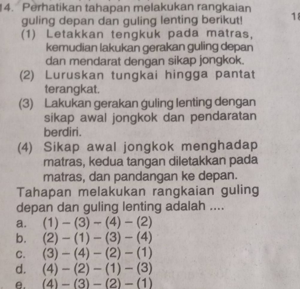 Perhatikan tahapan melakukan rangkaian
guling depan dan guling lenting berikut!
18
(1) Letakkan tengkuk pada matras,
kemudian lakukan gerakan guling depan
dan mendarat dengan sikap jongkok.
(2) Luruskan tungkai hingga pantat
terangkat.
(3) Lakukan gerakan guling lenting dengan
sikap awal jongkok dan pendaratan
berdiri.
(4) Sikap awal jongkok menghadap
matras, kedua tangan diletakkan pada
matras, dan pandangan ke depan.
Tahapan melakukan rangkaian guling
depan dan guling lenting adalah ....
a. (1)-(3)-(4)-(2)
b. (2)-(1)-(3)-(4)
C. (3)-(4)-(2)-(1)
d. (4)-(2)-(1)-(3)
e. (4)-(3)-(2)-(1)