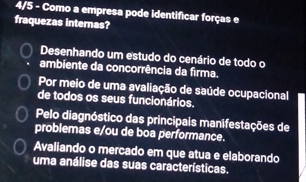 4/5 - Como a empresa pode identificar forças e
fraquezas internas?
Desenhando um estudo do cenário de todo o
ambiente da concorrência da firma.
Por meio de uma avaliação de saúde ocupacional
de todos os seus funcionários.
Pelo diagnóstico das principais manifestações de
problemas e/ou de boa performance.
Avaliando o mercado em que atua e elaborando
uma análise das suas características.