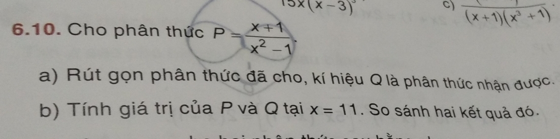 15x(x-3)^3
c)  1/(x+1)(x^3+1) 
6.10. Cho phân thức P= (x+1)/x^2-1 . 
a) Rút gọn phân thức đã cho, kí hiệu Q là phân thức nhận được. 
b) Tính giá trị của P và Q tại x=11. So sánh hai kết quả đó.