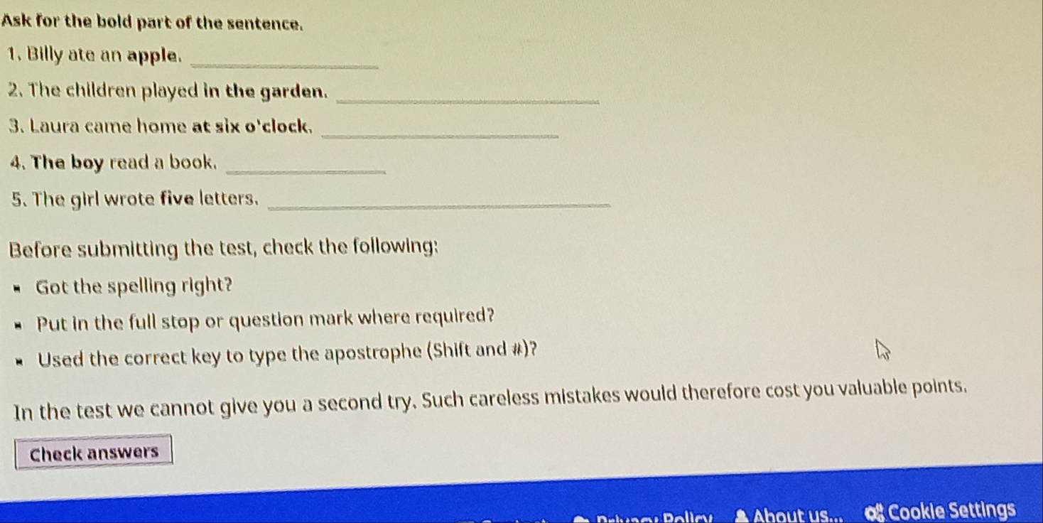 Ask for the bold part of the sentence. 
1. Billy ate an apple._ 
2. The children played in the garden._ 
3. Laura came home at six o'clock._ 
4. The boy read a book._ 
5. The girl wrote five letters._ 
Before submitting the test, check the following: 
Got the spelling right? 
Put in the full stop or question mark where required? 
Used the correct key to type the apostrophe (Shift and #)? 
In the test we cannot give you a second try. Such careless mistakes would therefore cost you valuable points, 
Check answers 
▲ About us... a Cookie Settings
