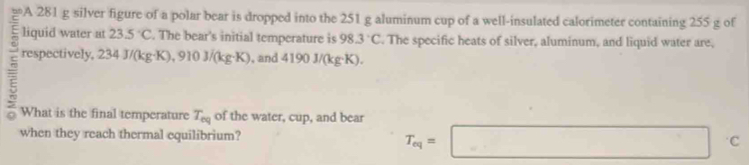 A 281 g silver figure of a polar bear is dropped into the 251 g aluminum cup of a well-insulated calorimeter containing 255 g of 
liquid water at 23.5°C. The bear's initial temperature is 98.3°C. The specific heats of silver, aluminum, and liquid water are, 
respectively, 234J/(kg· K), 910J/(kg· K) , and 4190J/(kg· K). 
What is the final temperature T_eq of the water, cup, and bear 
when they reach thermal equilibrium?
T_eq=□ c