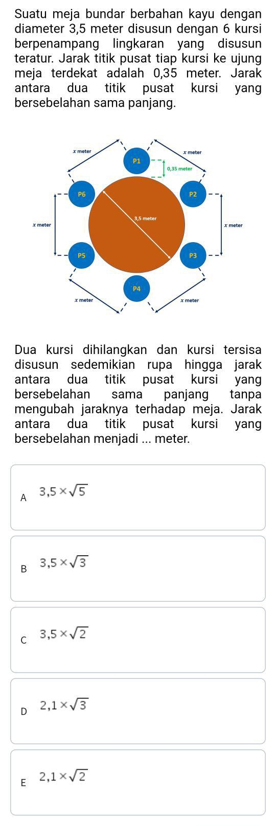 Suatu meja bundar berbahan kayu dengan
diameter 3,5 meter disusun dengan 6 kursi
berpenampang lingkaran yang disusun
teratur. Jarak titik pusat tiap kursi ke ujung
meja terdekat adalah 0,35 meter. Jarak
antara dua titik pusat kursi yang
bersebelahan sama panjang.
Dua kursi dihilangkan dan kursi tersisa
disusun sedemikian rupa hingga jarak
antara dua titik pusat kursi yang
bersebelahan sama panjang tanpa
mengubah jaraknya terhadap meja. Jarak
antara dua titik pusat kursi yang
bersebelahan menjadi ... meter.
A 3,5* sqrt(5)
B 3,5* sqrt(3)
C 3,5* sqrt(2)
2,1* sqrt(3)
E 2,1* sqrt(2)