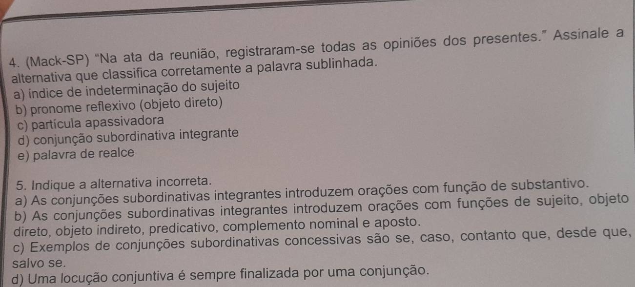 (Mack-SP) “Na ata da reunião, registraram-se todas as opiniões dos presentes.” Assinale a
alternativa que classifica corretamente a palavra sublinhada.
a) índice de indeterminação do sujeito
b) pronome reflexivo (objeto direto)
c) partícula apassivadora
d) conjunção subordinativa integrante
e) palavra de realce
5. Indique a alternativa incorreta.
a) As conjunções subordinativas integrantes introduzem orações com função de substantivo.
b) As conjunções subordinativas integrantes introduzem orações com funções de sujeito, objeto
direto, objeto indireto, predicativo, complemento nominal e aposto.
c) Exemplos de conjunções subordinativas concessivas são se, caso, contanto que, desde que,
salvo se.
d) Uma locução conjuntiva é sempre finalizada por uma conjunção.