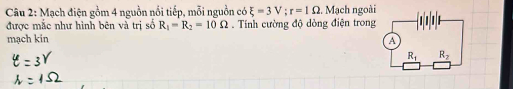 Mạch điện gồm 4 nguồn nối tiếp, mỗi nguồn có xi =3V;r=1Omega. Mạch ngoài
được mắc như hình bên và trị số R_1=R_2=10Omega. Tính cường độ dòng điện trong
mạch kín