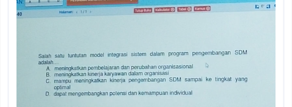 40 Kalkulator 0 Tibal 0 Karnum @
Halaman: < 1/1  Tillug Bulku
Salah satu tuntutan model integrasi sistem dalam program pengembangan SDM
adalah .
A. meningkatkan pembelajaran dan perubahan organisasional
B. meningkatkan kinerja karyawan dalam organisasi
C. mampu meningkatkan kinerja pengembangan SDM sampai ke tingkat yang
optimal
D. dapat mengembangkan potensi dan kemampuan individual