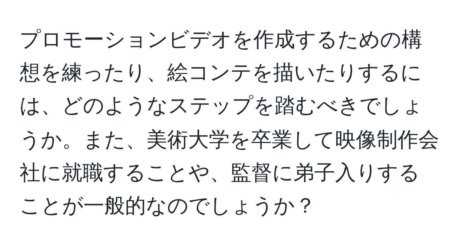 プロモーションビデオを作成するための構想を練ったり、絵コンテを描いたりするには、どのようなステップを踏むべきでしょうか。また、美術大学を卒業して映像制作会社に就職することや、監督に弟子入りすることが一般的なのでしょうか？