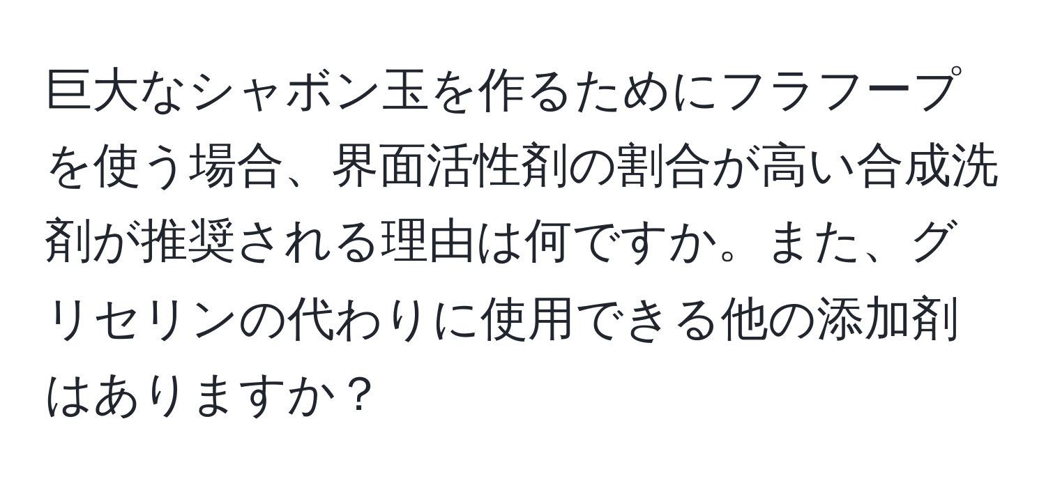 巨大なシャボン玉を作るためにフラフープを使う場合、界面活性剤の割合が高い合成洗剤が推奨される理由は何ですか。また、グリセリンの代わりに使用できる他の添加剤はありますか？