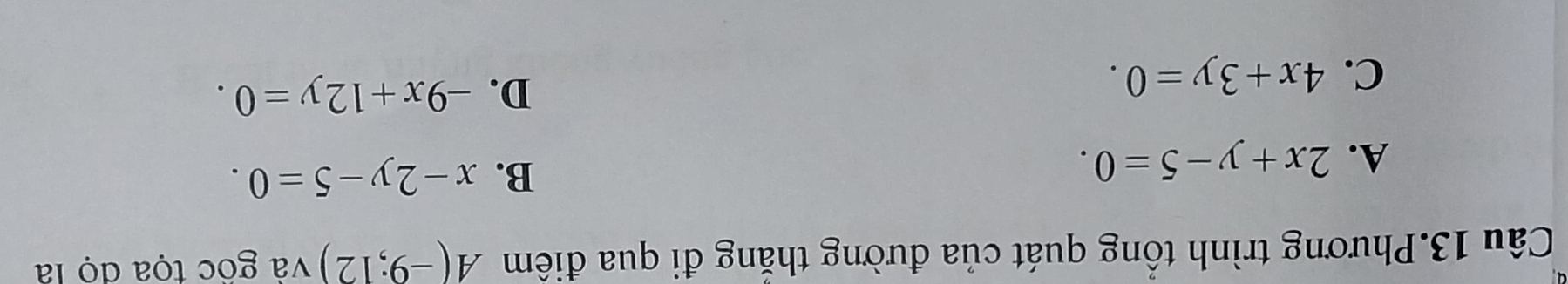 Câu 13.Phương trình tổng quát của đường thắng đi qua điêm A(-9;12) và gốc tọa đọ là
B.
A. 2x+y-5=0. x-2y-5=0.
C. 4x+3y=0.
D. -9x+12y=0.