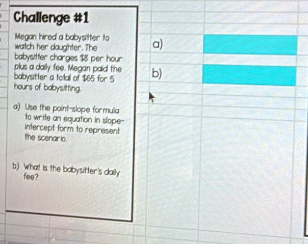 Challenge #1 
Megan hired a babysitter to a) 
watch her daughter. The 
babysitter charges $8 per hour
plus a daily fee. Megan paid the 
babysitter a total of $65 for 5 b)
hours of babysitting. 
a) Use the point-slope formula 
to write an equation in slope-- 
intercept form to represent 
the scenario. 
b) What is the babysitter's daily 
fee?