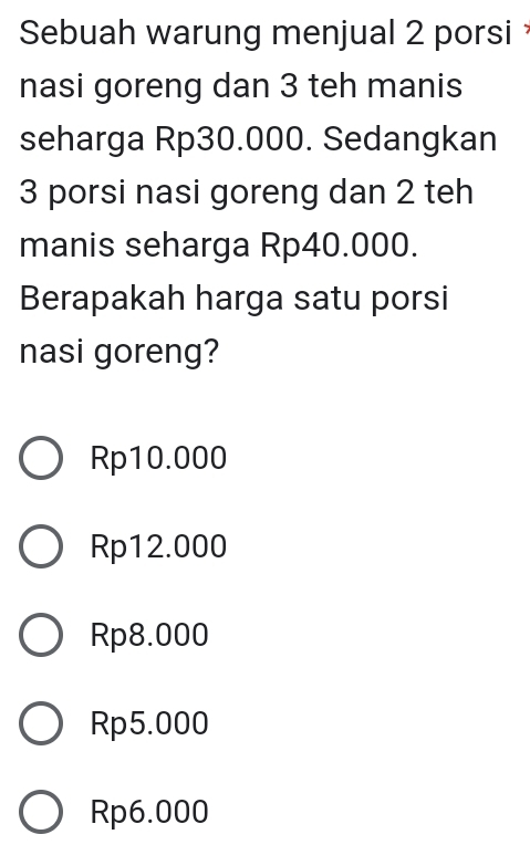 Sebuah warung menjual 2 porsi
nasi goreng dan 3 teh manis
seharga Rp30.000. Sedangkan
3 porsi nasi goreng dan 2 teh
manis seharga Rp40.000.
Berapakah harga satu porsi
nasi goreng?
Rp10.000
Rp12.000
Rp8.000
Rp5.000
Rp6.000