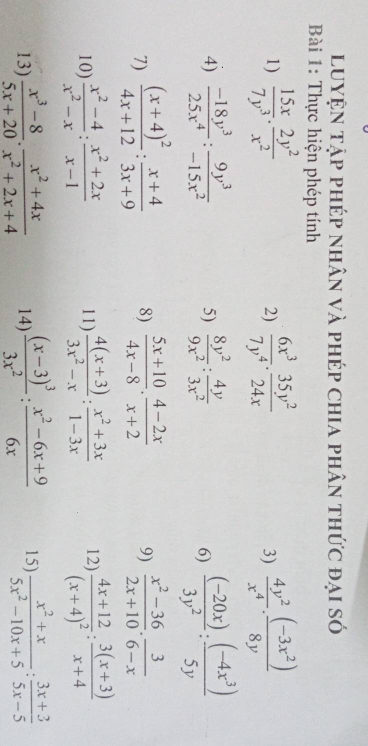 luyện tập phép nhân và phép chia phân thức đại số
Bài 1: Thực hiện phép tính
1)  15x/7y^3 ·  2y^2/x^2   6x^3/7y^4 ·  35y^2/24x   4y^2/x^4 ·  ((-3x^2))/8y 
2)
3)
4)  (-18y^3)/25x^4 : 9y^3/-15x^2  5)  8y^2/9x^2 : 4y/3x^2   ((-20x))/3y^2 : ((-4x^3))/5y 
6)
7) frac (x+4)^24x+12: (x+4)/3x+9   (5x+10)/4x-8 ·  (4-2x)/x+2   (x^2-36)/2x+10 . 3/6-x 
8)
9)
12)
10)  (x^2-4)/x^2-x : (x^2+2x)/x-1  11)  (4(x+3))/3x^2-x : (x^2+3x)/1-3x  frac 4x+12(x+4)^2: (3(x+3))/x+4 
13)  (x^3-8)/5x+20 ·  (x^2+4x)/x^2+2x+4  14) frac (x-3)^33x^2: (x^2-6x+9)/6x 
15)  (x^2+x)/5x^2-10x+5 : (3x+3)/5x-5 