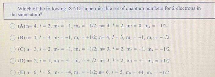 Which of the following IS NOT a permissible set of quantum numbers for 2 electrons in
the same atom?
(A) n=4, l=2, m_l=-1, m_s=-1/2; n=4, l=2, m_l=0, m_s=-1/2
(B) n=4, l=3, m_l=-1, m_s=+1/2; n=4, l=3, m_l=-1, m_s=-1/2
(C) n=3, l=2, m_l=+1, m_s=+1/2; n=3, l=2, m_l=+1, m_s=-1/2
(D) n=2, l=1, m_l=+1, m_s=+1/2; n=3, l=2, m_l=+1, m_s=+1/2
(E) n=6, l=5, m_l=+4, m_s=-1/2; n=6, l=5, m_l=+4, m_s=-1/2