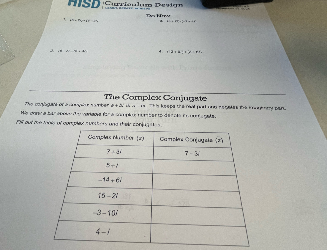 HISD Curriculum Design
l e a r n ,   C  r e a t e ,  a c h    v e    ovember 11, 2024
Do Now
1. (5+2i)+(5-3i)
3. (3+2i)· (-2+4i)
2 (8-i)-(5+4i)
4. (12+9i)/ (3+6i)
The Complex Conjugate
The conjugate of a complex number a+bi is a - bi . This keeps the real part and negates the imaginary part.
We draw a bar above the variable for a complex number to denote its conjugate.
Fill out the table of complex numbers and their conjugates.