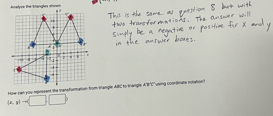 Analyze the triangles shown.
How can you represent the transformation from triangle ABC to triangle A''B''C'' using coordinate notation?
(x,y)to (□ ,□ )