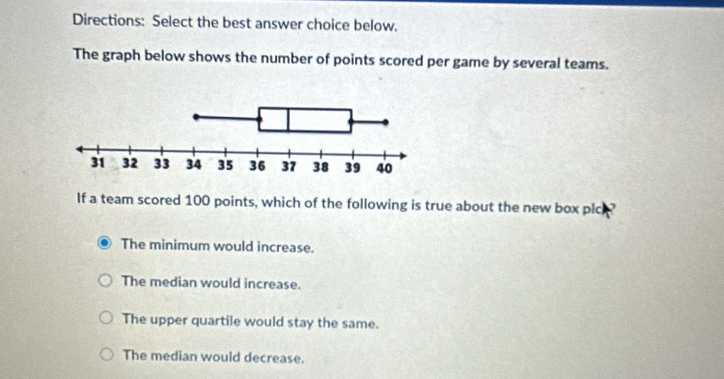 Directions: Select the best answer choice below.
The graph below shows the number of points scored per game by several teams.
If a team scored 100 points, which of the following is true about the new box plc
The minimum would increase.
The median would increase.
The upper quartile would stay the same.
The median would decrease.