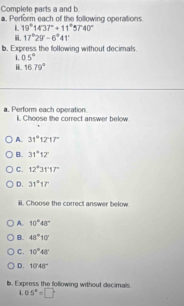 Complete parts a and b.
a. Perform each of the following operations.
i. 19°14'37''+11°57'40''
ⅱ. 17°29'-6°41'
b. Express the following without decimals.
i. 0.5°
ii. 16.79°
a. Perform each operation.
i. Choose the correct answer below.
A. 31°12'17''
B. 31°12'
C. 12°31'17''
D. 31°17'
ii. Choose the correct answer below.
A. 10°48''
B. 48°10'
C. 10°48'
D. 10'48''
b. Express the following without decimals.
i 0.5°=□^,