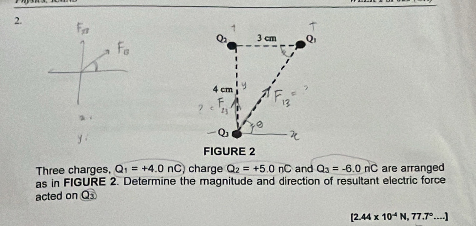 Three charges, Q_1=+4.0nC charge Q_2=+5.0nC and Q_3=-6.0nC are arranged 
as in FIGURE 2. Determine the magnitude and direction of resultant electric force 
acted on Q_3
[2.44* 10^(-4)N, 77.7°....]