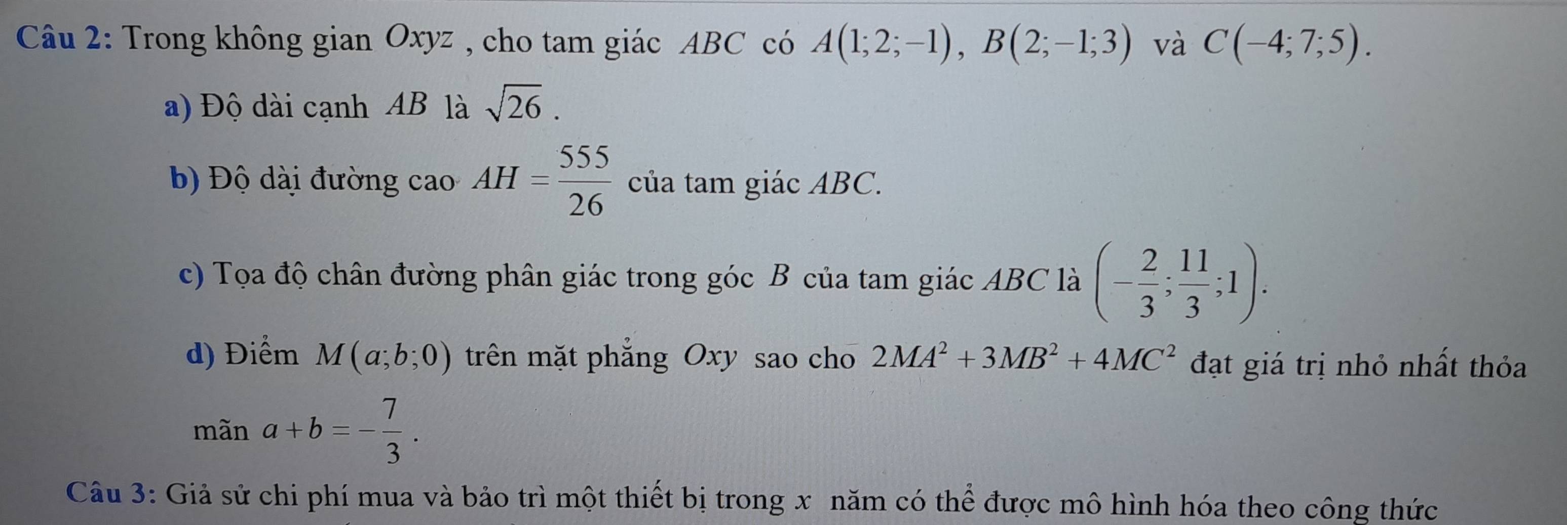 Trong không gian Oxyz , cho tam giác ABC có A(1;2;-1), B(2;-1;3) và C(-4;7;5). 
a) Độ dài cạnh AB là sqrt(26). 
b Độ dài đường cao AH= 555/26  của tam giác ABC. 
c) Tọa độ chân đường phân giác trong góc B của tam giác ABC là (- 2/3 ; 11/3 ;1). 
d) Điểm M(a;b;0) trên mặt phẳng Oxy sao cho 2MA^2+3MB^2+4MC^2 đạt giá trị nhỏ nhất thỏa 
mãn a+b=- 7/3 . 
Câu 3: Giả sử chi phí mua và bảo trì một thiết bị trong x năm có thể được mô hình hóa theo công thức