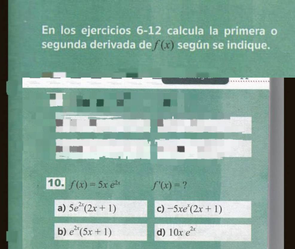 En los ejercicios 6-12 calcula la primera o
segunda derivada de f(x) según se indique.
10. f(x)=5xe^(2x) f'(x)= ?
a) 5e^(2x)(2x+1) c) -5xe^x(2x+1)
b) e^(2x)(5x+1) d) 10xe^(2x)