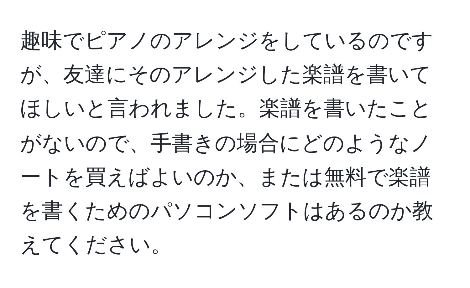 趣味でピアノのアレンジをしているのですが、友達にそのアレンジした楽譜を書いてほしいと言われました。楽譜を書いたことがないので、手書きの場合にどのようなノートを買えばよいのか、または無料で楽譜を書くためのパソコンソフトはあるのか教えてください。