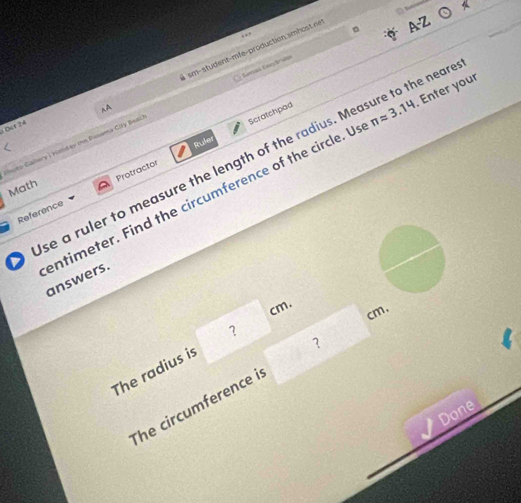 AA sm-student-mfe-production smhost.ne 
AZ 
Scratchpad 
Photo Gallery ( Holday inn Pasama City Bear. Samvais Etay Briage 
Ocr 24
π approx 3.14. Enter your 
Ruler 
Use a ruler to measure the length of the radius. Measure to the near 
Math 
Reference Protractor 
entimeter. Find the circumference of the circle. U answers. 
m. 
a
cm. 
The radius is ？ 
The circumference i ？ 
Done