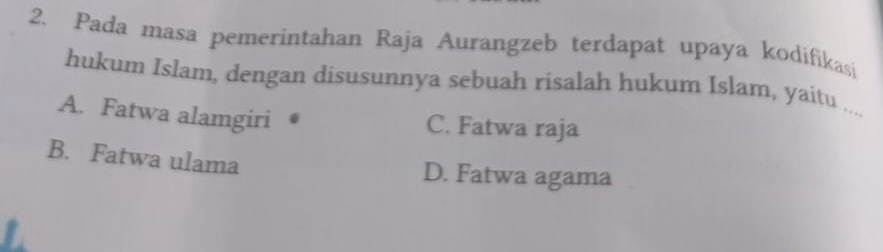 Pada masa pemerintahan Raja Aurangzeb terdapat upaya kodifikasi
hukum Islam, dengan disusunnya sebuah risalah hukum Islam, yaitu ....
A. Fatwa alamgiri
C. Fatwa raja
B. Fatwa ulama D. Fatwa agama