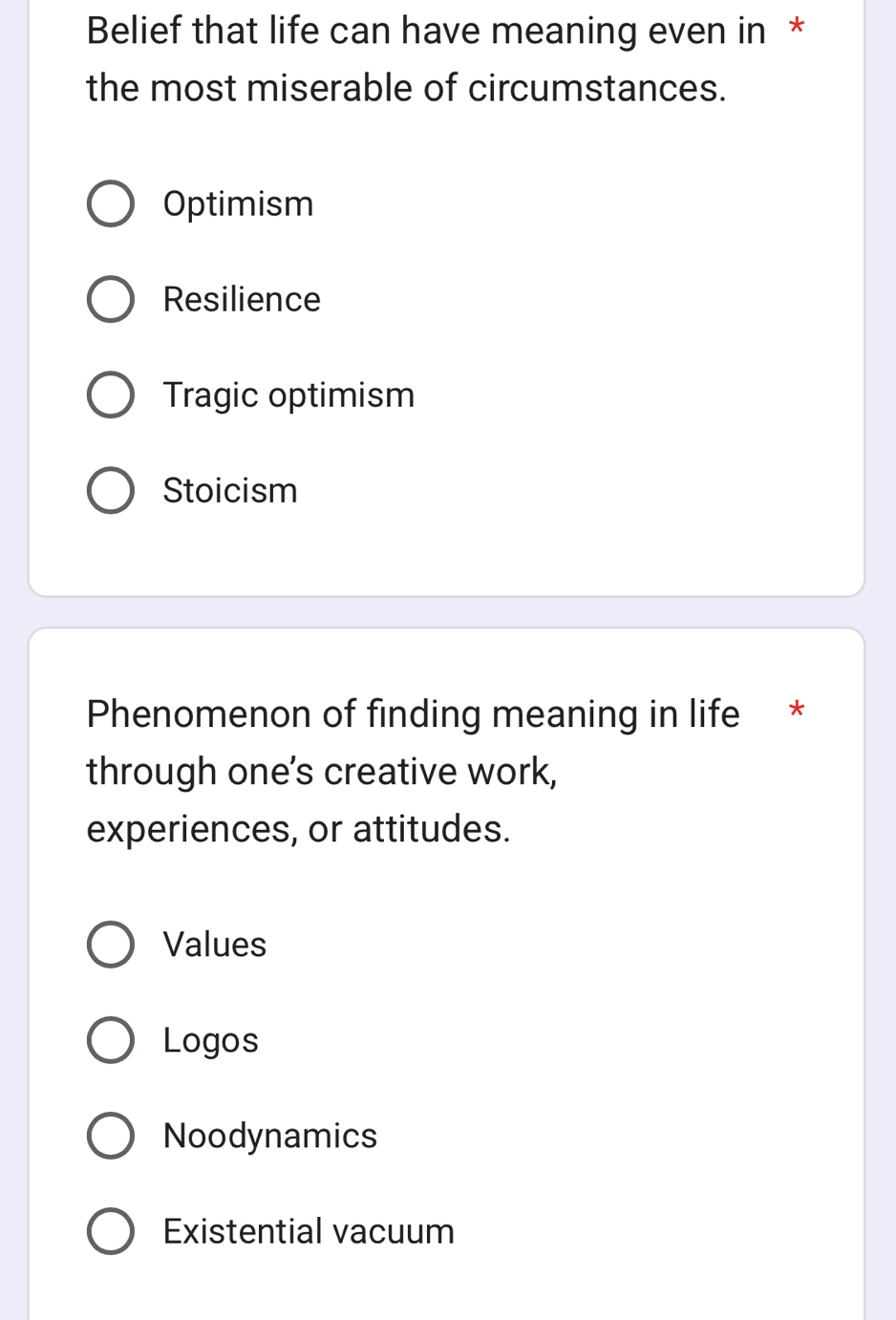 Belief that life can have meaning even in *
the most miserable of circumstances.
Optimism
Resilience
Tragic optimism
Stoicism
Phenomenon of finding meaning in life *
through one's creative work,
experiences, or attitudes.
Values
Logos
Noodynamics
Existential vacuum