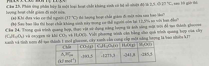 Phán 3: Cáu hôt Tụ luạn:
Câu 23. Phản ứng phân hủy là một loại hoạt chất kháng sinh có hệ số nhiệt độ là 2,5. Ở 27°C , sau 10 giờ thì
lượng hoạt chất giảm đi một nửa.
(a) Khi đưa vào cơ thề người (37°C) thì lượng hoạt chất giảm đi một nửa sau bao lâu?
(b) Sau bao lâu thì hoạt chất kháng sinh này trong cơ thể người còn lại 12,5% so với ban đầu?
Câu 24. Trong quá trình quang hợp, thực vật sử dụng năng lượng từ ánh sáng mặt trời để tạo thành glucose
(C_6H_12O_6) và oxygen từ khí CO_2 và H_2O(l). Viết phương trình cân bằng cho quá trình quang hợp của cây
xanh và tính xem đề tạây xanh cần cung cấp một năng lượng là bao nhiêu kJ?