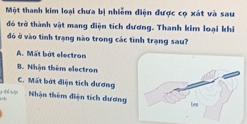 Một thanh kim loại chưa bị nhiễm điện được cọ xát và sau
đó trở thành vật mang điện tích dương. Thanh kim loại khi
đó ở vào tình trạng nào trong các tình trạng sau?
A. Mất bớt electron
B. Nhận thêm electron
C. Mất bớt điện tích dương
y để bột Nhận thêm điện tích dương
nh