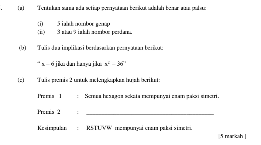 Tentukan sama ada setiap pernyataan berikut adalah benar atau palsu: 
(i) 5 ialah nombor genap 
(ii) 3 atau 9 ialah nombor perdana. 
(b) Tulis dua implikasi berdasarkan pernyataan berikut:
x=6 jika dan hanya jika x^2=36"
(c) Tulis premis 2 untuk melengkapkan hujah berikut: 
Premis 1 : Semua hexagon sekata mempunyai enam paksi simetri. 
Premis 2 :_ 
Kesimpulan : RSTUVW mempunyai enam paksi simetri. 
[5 markah ]