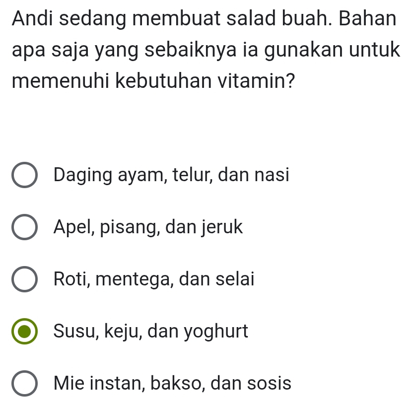 Andi sedang membuat salad buah. Bahan
apa saja yang sebaiknya ia gunakan untuk
memenuhi kebutuhan vitamin?
Daging ayam, telur, dan nasi
Apel, pisang, dan jeruk
Roti, mentega, dan selai
Susu, keju, dan yoghurt
Mie instan, bakso, dan sosis