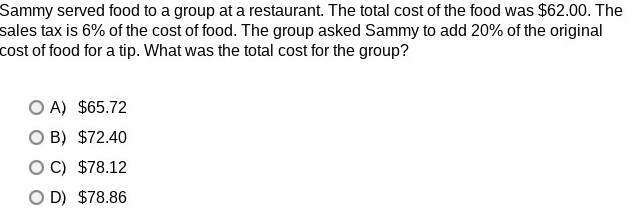 Sammy served food to a group at a restaurant. The total cost of the food was $62.00. The
sales tax is 6% of the cost of food. The group asked Sammy to add 20% of the original
cost of food for a tip. What was the total cost for the group?
A $65.72
B $72.40
C) $78.12
D) $78.86