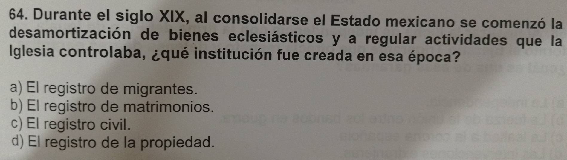 Durante el siglo XIX, al consolidarse el Estado mexicano se comenzó la
desamortización de bienes eclesiásticos y a regular actividades que la
lglesia controlaba, ¿qué institución fue creada en esa época?
a) El registro de migrantes.
b) El registro de matrimonios.
c) El registro civil.
d) El registro de la propiedad.