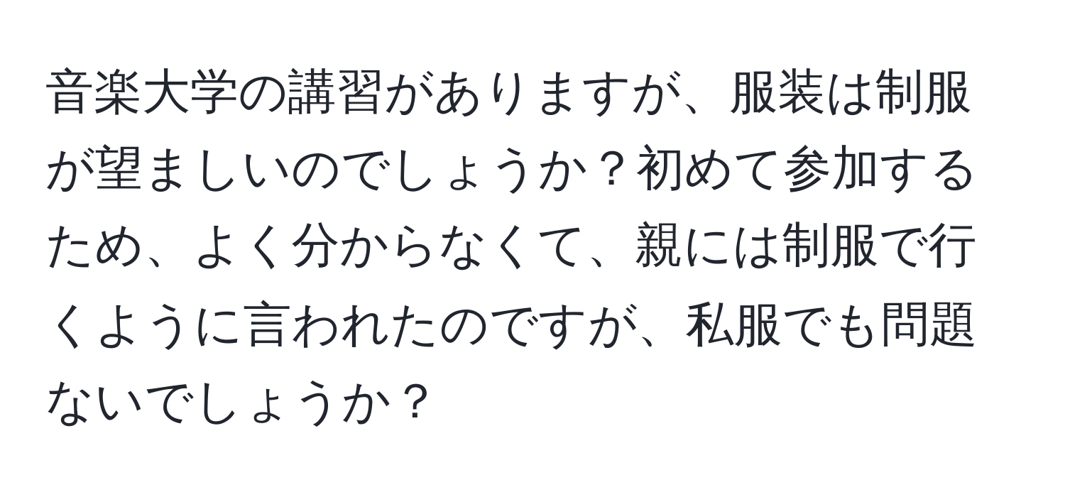 音楽大学の講習がありますが、服装は制服が望ましいのでしょうか？初めて参加するため、よく分からなくて、親には制服で行くように言われたのですが、私服でも問題ないでしょうか？