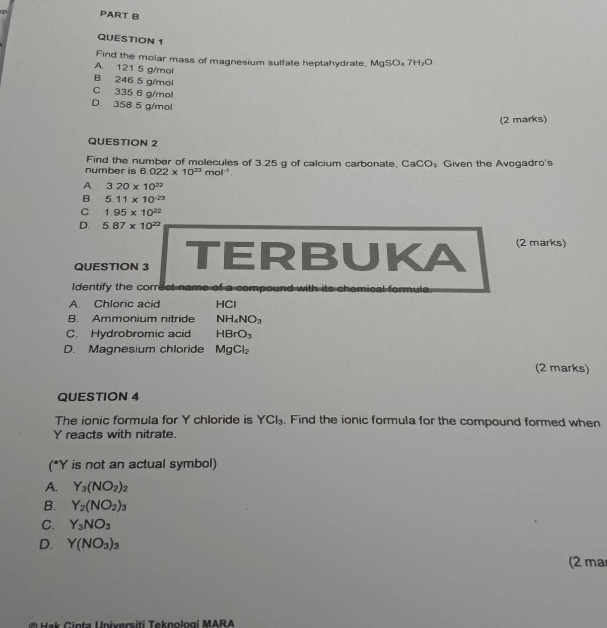 qi
PART B
QUESTION 1
Find the molar mass of magnesium sulfate heptahydrate, MgSO_47H_2O
A. 121 5 g/mol
B 246 5 g/mol
C 335 6 g/mol
D. 358 5 g/mol
(2 marks)
QUESTION 2
Find the number of molecules of 3.25 g of calcium carbonate, CaCO_3
number is 6.022* 10^(23)mol^(-1) Given the Avogadro's
A. 3.20* 10^(22)
B. 5.11* 10^(-23)
C. 1.95* 10^(22)
D. 5.87* 10^(22)
QUESTION 3 TERBUKA
(2 marks)
Identify the correct name of a compound with its chemical formula.
A. Chloric acid HCl
B. Ammonium nitride NH_4NO_3
C. Hydrobromic acid HBrO_3
D. Magnesium chloride MgCl_2
(2 marks)
QUESTION 4
The ionic formula for Y chloride is YCl_3. Find the ionic formula for the compound formed when
Y reacts with nitrate.
(^*Y is not an actual symbol)
A. Y_3(NO_2)_2
B. Y_2(NO_2)_3
C. Y_3NO_3
D. Y(NO_3)_3
(2 mar
Hak Cinta Universiti Teknologì MARA