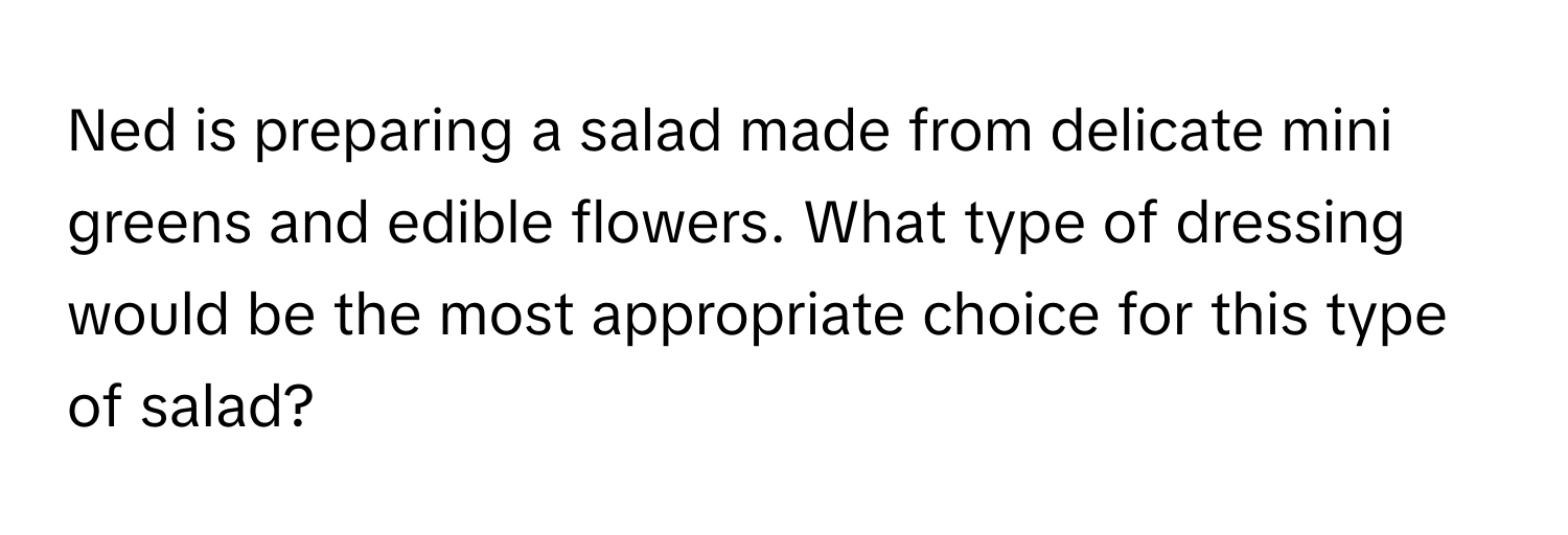 Ned is preparing a salad made from delicate mini greens and edible flowers. What type of dressing would be the most appropriate choice for this type of salad?