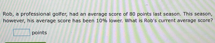 Rob, a professional golfer, had an average score of 80 points last season. This season, 
however, his average score has been 10% lower. What is Rob's current average score? 
□ points