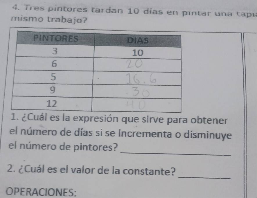 Tres pintores tardan 10 días en pintar una tapi 
mismo trabajo? 
1. ¿Cuál es la expresión que sirve para obtener 
el número de días si se incrementa o disminuye 
_ 
el número de pintores? 
_ 
2. ¿Cuál es el valor de la constante? 
OPERACIONES: