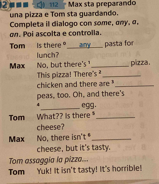 12 112 Max sta preparando 
una pizza e Tom sta guardando. 
Completa il dialogo con some, any, a, 
an. Poi ascolta e controlla. 
Tom Is thereθ____ any ____ pasta for 
lunch? 
Max No, but there's ¹_ pizza. 
This pizza! There's ²_ 
chicken and there are ³_ 
peas, too. Oh, and there's 
4 
_egg. 
Tom What?? Is there ⁵_ 
cheese? 
Max No, there isn't ⁶_ 
cheese, but it’s tasty. 
Tom assaggia la pizza... 
Tom Yuk! It isn't tasty! It's horrible!