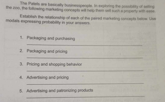 The Patels are basically businesspeople. In exploring the possibility of selling 
the zoo, the following marketing concepts will help them sell such a property with ease. 
Establish the relationship of each of the paired marketing concepts below. Use 
modals expressing probability in your answers. 
1. Packaging and purchasing 
_ 
2. Packaging and pricing 
_ 
3. Pricing and shopping behavior 
_ 
4. Advertising and pricing 
_ 
5. Advertising and patronizing products 
_