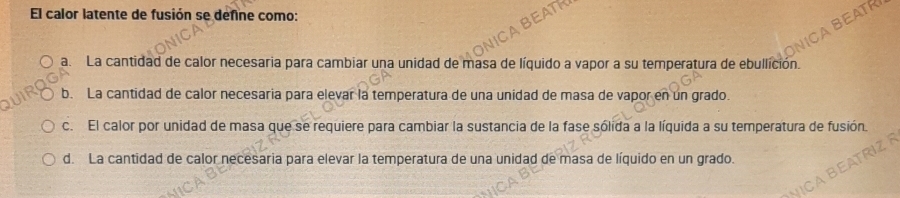 El calor latente de fusión se define como:
TR
B
a. La cantidad de calor necesaria para cambiar una unidad de masa de líquido a vapor a su temperatura de ebullición.
b. La cantidad de calor necesaria para elevar la temperatura de una unidad de masa de vapor en un grado.
c. El calor por unidad de masa que se requiere para cambiar la sustancia de la fase sólida a la líquida a su temperatura de fusión.
d. La cantidad de calor necesaria para elevar la temperatura de una unidad de masa de líquido en un grado.