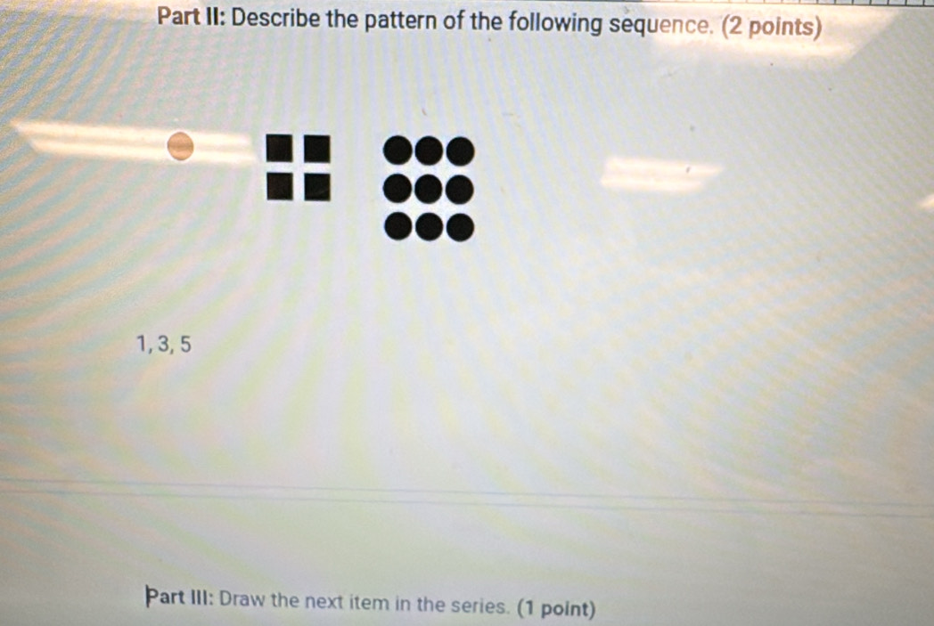 Part II: Describe the pattern of the following sequence. (2 points)
1, 3, 5
Part III: Draw the next item in the series. (1 point)