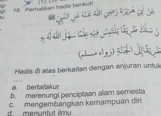 (1), (3), 
g-
gi 19. Perhatikan hadis berikut!
u
Hadis đi atas berkaitan dengan anjuran untuk
.
a. bertafakur
b. merenungi penciptaan alam semesta
c. mengembangkan kemampuan diri
d. menuntut ilmu